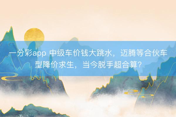 一分彩app 中级车价钱大跳水，迈腾等合伙车型降价求生，当今脱手超合算?