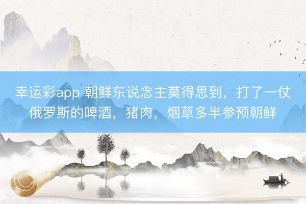 幸运彩app 朝鲜东说念主莫得思到,打了一仗俄罗斯的啤酒,猪肉,烟草多半参预朝鲜