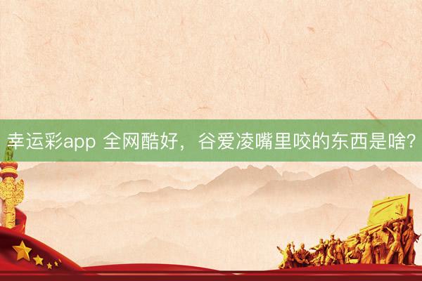 幸运彩app 全网酷好,谷爱凌嘴里咬的东西是啥?