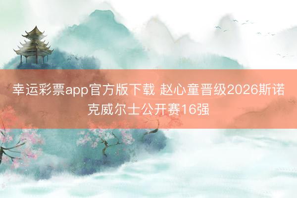 幸运彩票app官方版下载 赵心童晋级2026斯诺克威尔士公开赛16强