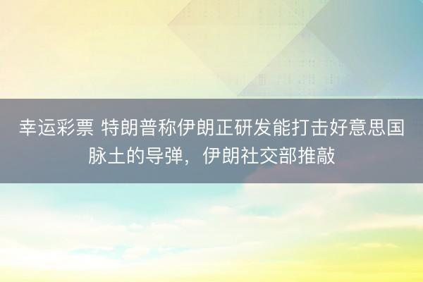 幸运彩票 特朗普称伊朗正研发能打击好意思国脉土的导弹，伊朗社交部推敲