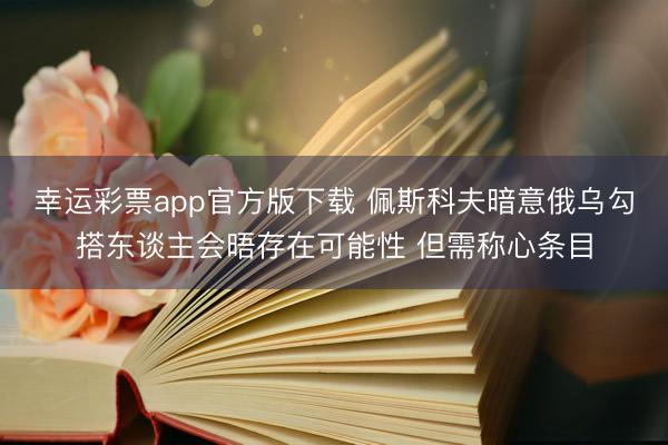 幸运彩票app官方版下载 佩斯科夫暗意俄乌勾搭东谈主会晤存在可能性 但需称心条目