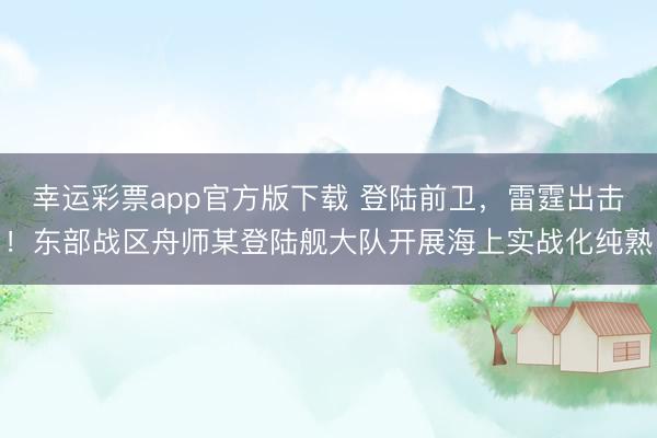 幸运彩票app官方版下载 登陆前卫，雷霆出击！东部战区舟师某登陆舰大队开展海上实战化纯熟