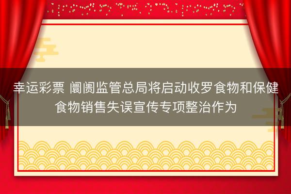 幸运彩票 阛阓监管总局将启动收罗食物和保健食物销售失误宣传专项整治作为