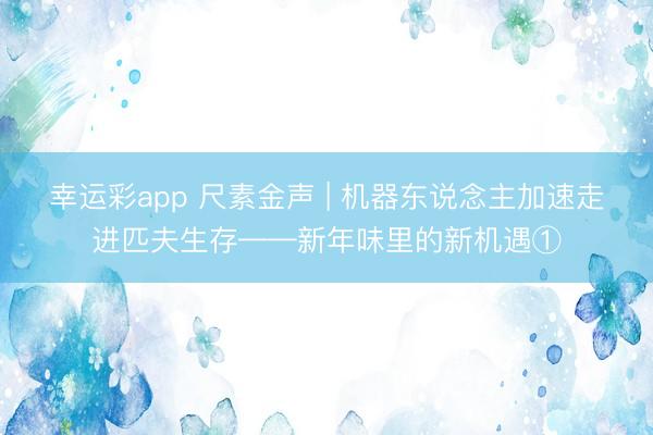 幸运彩app 尺素金声 | 机器东说念主加速走进匹夫生存——新年味里的新机遇①