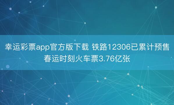 幸运彩票app官方版下载 铁路12306已累计预售春运时刻火车票3.76亿张