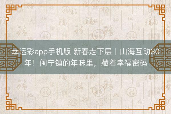 幸运彩app手机版 新春走下层丨山海互助30年！闽宁镇的年味里，藏着幸福密码