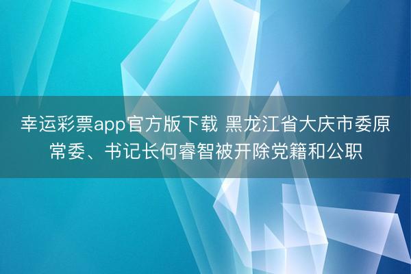 幸运彩票app官方版下载 黑龙江省大庆市委原常委、书记长何睿智被开除党籍和公职