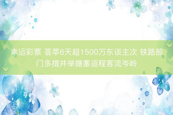 幸运彩票 荟萃6天超1500万东谈主次 铁路部门多措并举搪塞返程客流岑岭