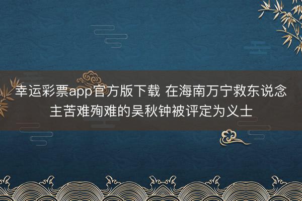 幸运彩票app官方版下载 在海南万宁救东说念主苦难殉难的吴秋钟被评定为义士