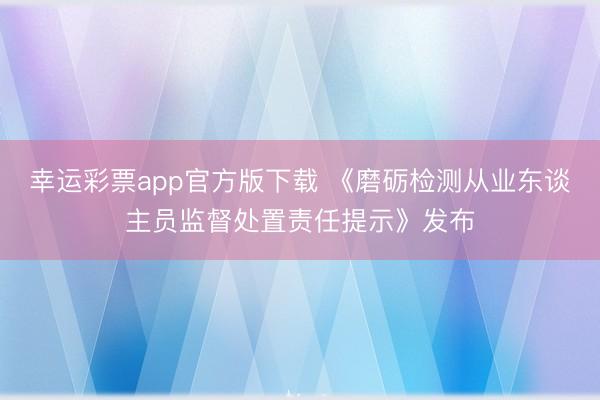 幸运彩票app官方版下载 《磨砺检测从业东谈主员监督处置责任提示》发布
