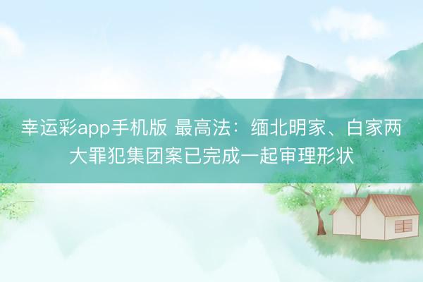 幸运彩app手机版 最高法：缅北明家、白家两大罪犯集团案已完成一起审理形状