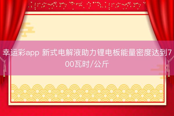 幸运彩app 新式电解液助力锂电板能量密度达到700瓦时/公斤