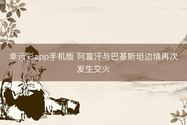 幸运彩app手机版 阿富汗与巴基斯坦边境再次发生交火