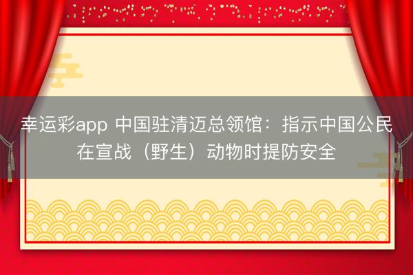 幸运彩app 中国驻清迈总领馆：指示中国公民在宣战（野生）动物时提防安全