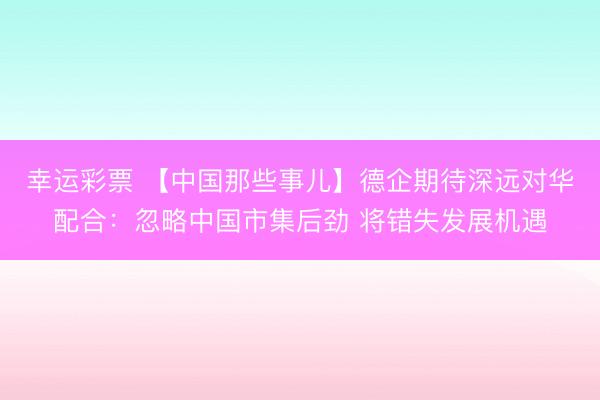 幸运彩票 【中国那些事儿】德企期待深远对华配合：忽略中国市集后劲 将错失发展机遇