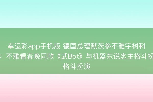 幸运彩app手机版 德国总理默茨参不雅宇树科技:不雅看春晚同款《武Bot》与机器东说念主格斗扮演