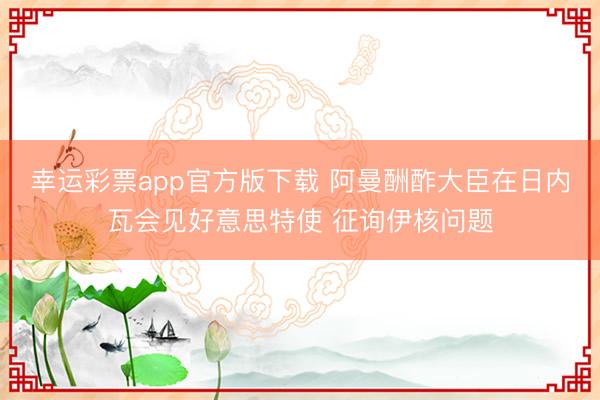 幸运彩票app官方版下载 阿曼酬酢大臣在日内瓦会见好意思特使 征询伊核问题