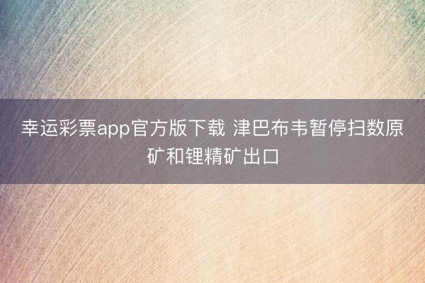 幸运彩票app官方版下载 津巴布韦暂停扫数原矿和锂精矿出口