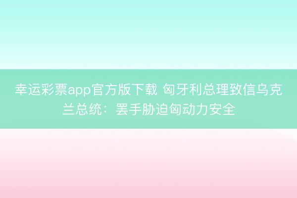 幸运彩票app官方版下载 匈牙利总理致信乌克兰总统:罢手胁迫匈动力安全