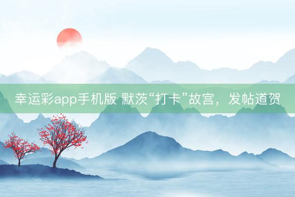 幸运彩app手机版 默茨“打卡”故宫，发帖道贺