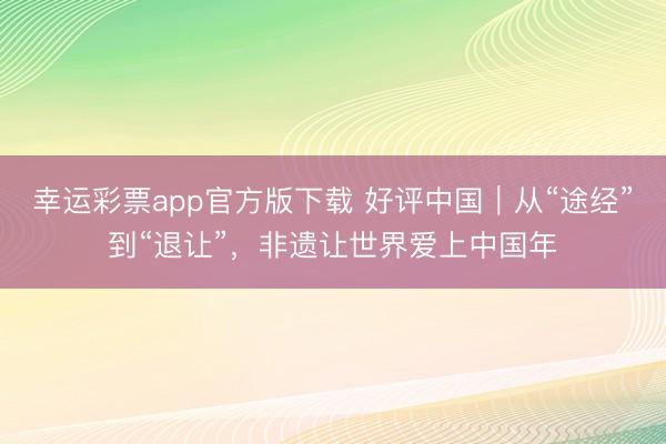 幸运彩票app官方版下载 好评中国｜从“途经”到“退让”，非遗让世界爱上中国年