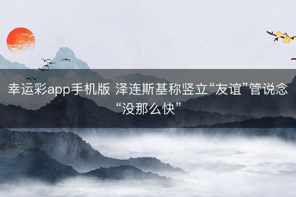 幸运彩app手机版 泽连斯基称竖立“友谊”管说念“没那么快”