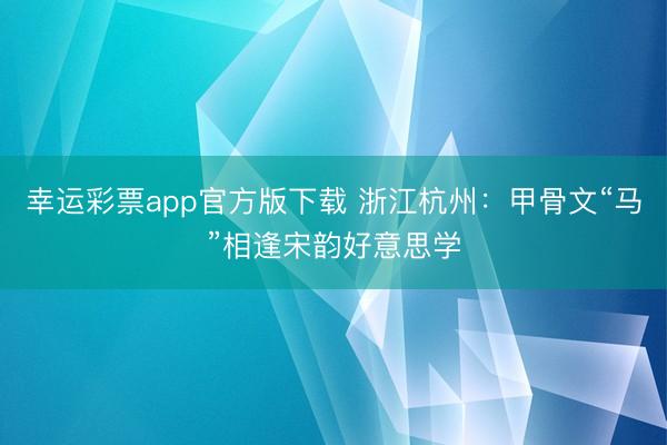 幸运彩票app官方版下载 浙江杭州：甲骨文“马”相逢宋韵好意思学