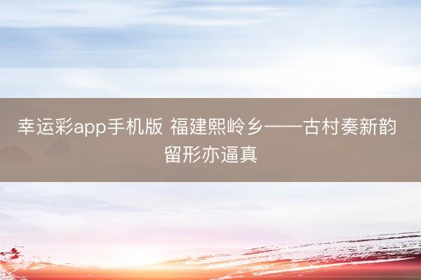 幸运彩app手机版 福建熙岭乡——古村奏新韵 留形亦逼真