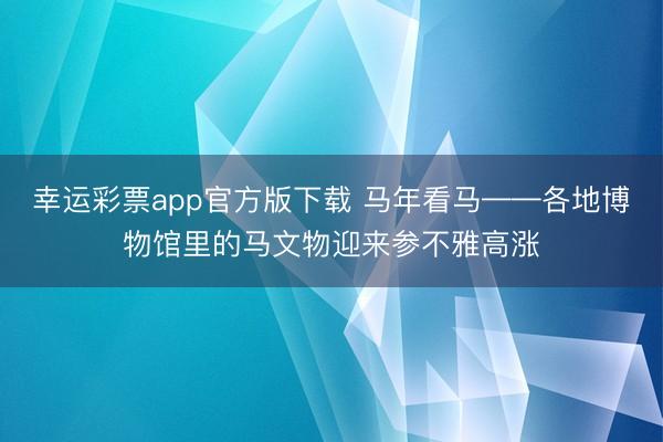 幸运彩票app官方版下载 马年看马——各地博物馆里的马文物迎来参不雅高涨