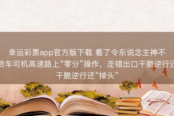 幸运彩票app官方版下载 看了令东说念主神不附体！货车司机高速路上“零分”操作，走错出口干脆逆行还“掉头”