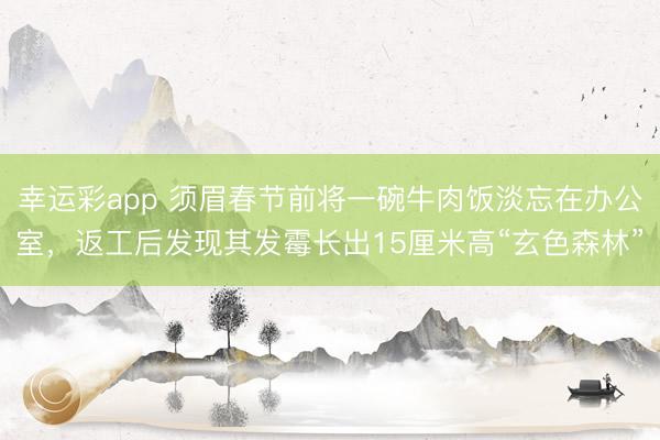 幸运彩app 须眉春节前将一碗牛肉饭淡忘在办公室,返工后发现其发霉长出15厘米高“玄色森林”