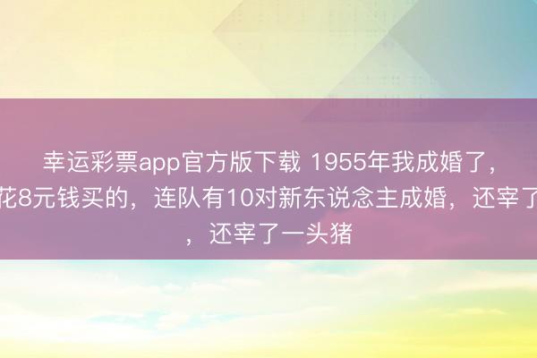 幸运彩票app官方版下载 1955年我成婚了,新址是花8元钱买的,连队有10对新东说念主成婚,还宰了一头猪
