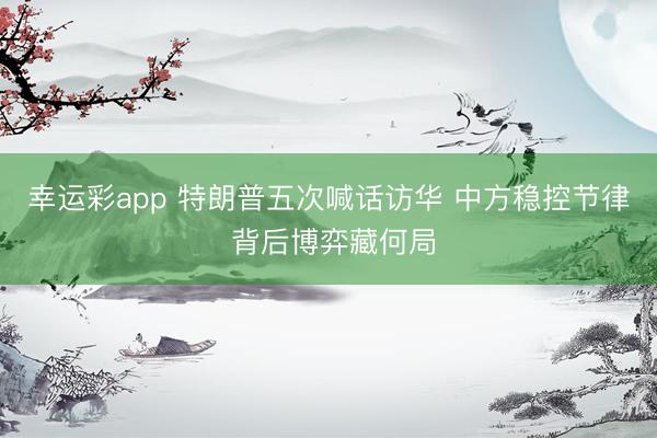幸运彩app 特朗普五次喊话访华 中方稳控节律 背后博弈藏何局